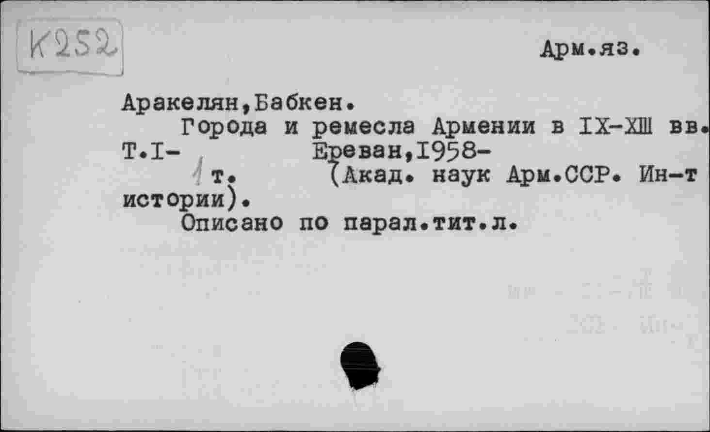 ﻿K2SS,'
Арм.яз.
Аракелян,Бабкен.
Города и ремесла Армении в IX-ХШ вв T.I—	Ереван,1958-
т. (Акад, наук Арм.ССР. Ин-т истории).
Описано по парал.тит.л.